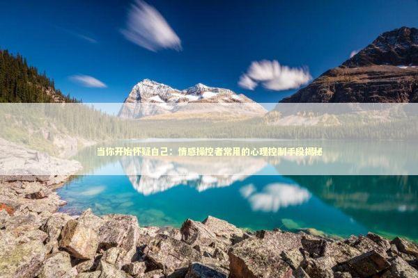 当你开始怀疑自己：情感操控者常用的心理控制手段揭秘